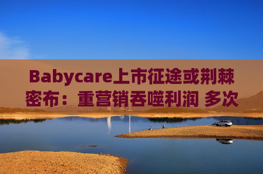 Babycare上市征途或荆棘密布:重营销吞噬利润 多次因质量问题被处罚、品控动摇品牌根基