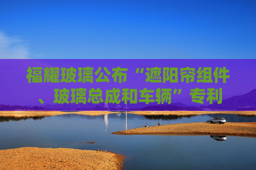 福耀玻璃公布“遮阳帘组件、玻璃总成和车辆”专利