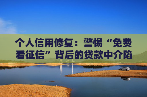 个人信用修复：警惕“免费看征信”背后的贷款中介陷阱