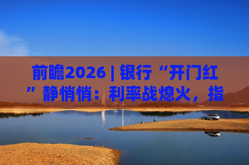 前瞻2026 | 银行“开门红”静悄悄：利率战熄火，指标考核硝烟四起