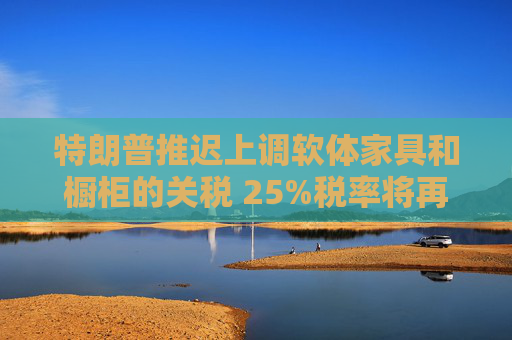 特朗普推迟上调软体家具和橱柜的关税 25%税率将再维持一年