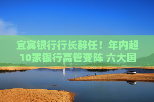 宜宾银行行长辞任！年内超10家银行高管变阵 六大国有行董事长已配齐