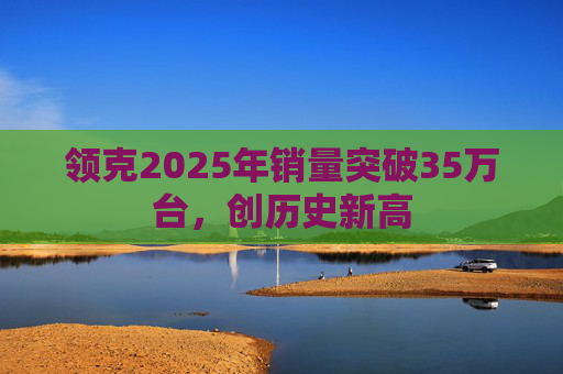 领克2025年销量突破35万台，创历史新高