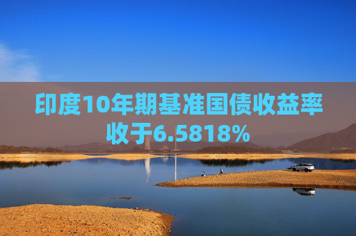 印度10年期基准国债收益率收于6.5818%