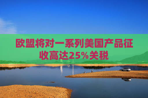 欧盟将对一系列美国产品征收高达25%关税