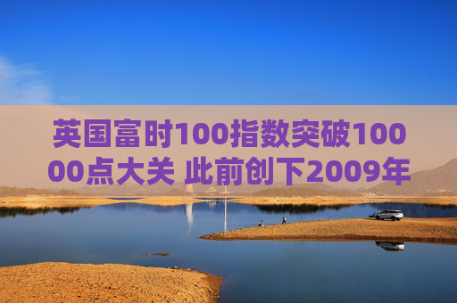 英国富时100指数突破10000点大关 此前创下2009年以来最佳年度表现