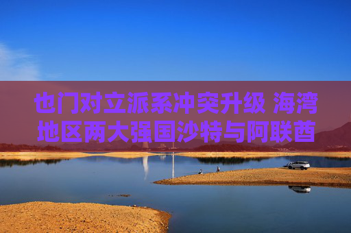 也门对立派系冲突升级 海湾地区两大强国沙特与阿联酋的裂痕加深