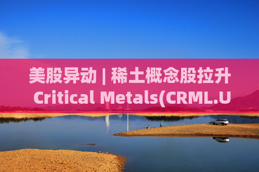 美股异动 | 稀土概念股拉升 Critical Metals(CRML.US)涨超13%  第1张