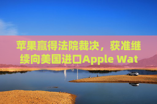 苹果赢得法院裁决，获准继续向美国进口Apple Watch