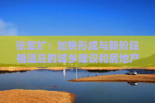 张军扩：加快形成与新阶段相适应的城乡建设和房地产发展新模式