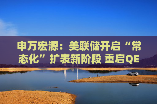 申万宏源：美联储开启“常态化”扩表新阶段 重启QE或需等待下一次危机