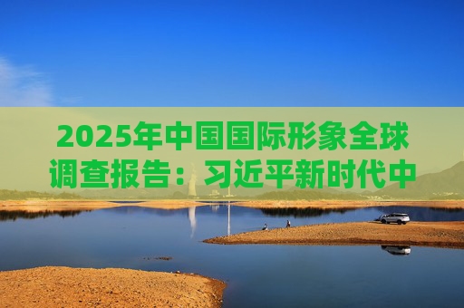2025年中国国际形象全球调查报告:习近平新时代中国特色社会主义思想获国际社会高度认同 国际社会对华好感度持续提升 第1张 2025年中国国际形象全球调查报告:习近平新时代中国特色社会主义思想获国际社会高度认同 国际社会对华好感度持续提升 第1张