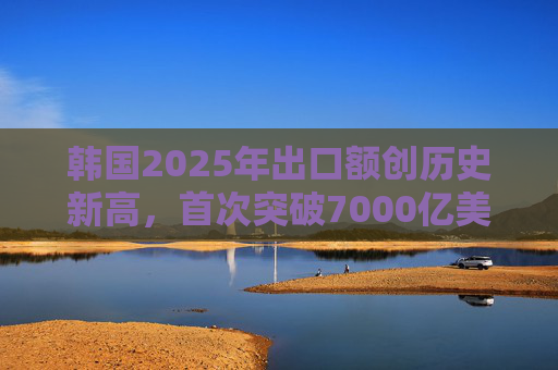 韩国2025年出口额创历史新高，首次突破7000亿美元