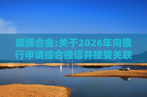 顺博合金:关于2026年向银行申请综合授信并接受关联方提供担保的公告