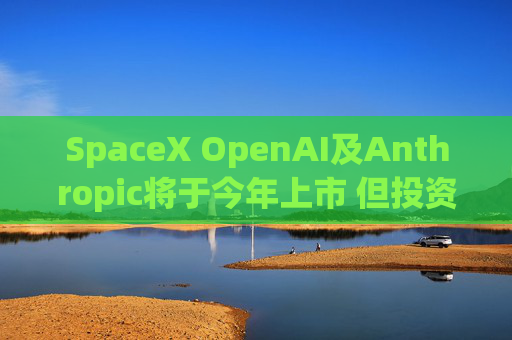 SpaceX OpenAI及Anthropic将于今年上市 但投资者愿意买单吗
