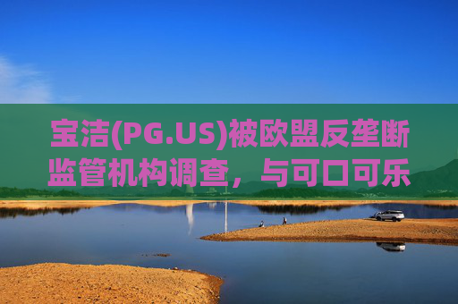 宝洁(PG.US)被欧盟反垄断监管机构调查,与可口可乐(KO.US)同时遭到突击检查