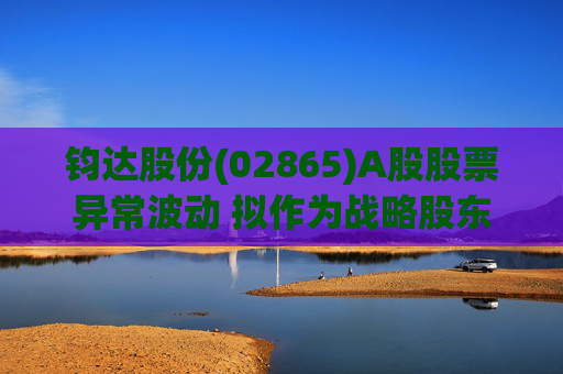 钧达股份(02865)A股股票异常波动 拟作为战略股东投资尚翼光电及未来进行太空钙钛矿产品产业化落地