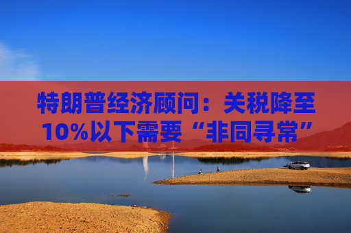 特朗普经济顾问：关税降至10%以下需要“非同寻常”的协议