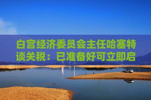 白宫经济委员会主任哈塞特谈关税：已准备好可立即启用的替代工具