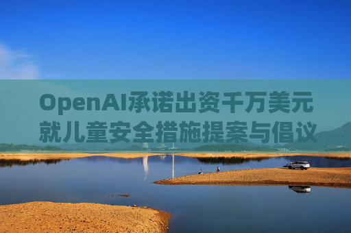 OpenAI承诺出资千万美元 就儿童安全措施提案与倡议团体达成和解