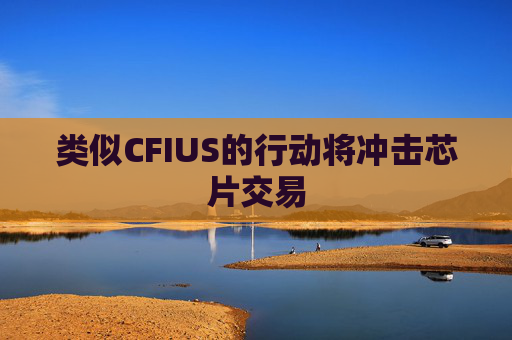 类似CFIUS的行动将冲击芯片交易