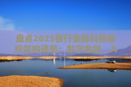 盘点2025银行金融科技组织架构调整：数字金融、AI、金融科创中心等颇受关注