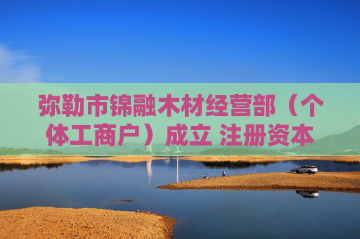 弥勒市锦融木材经营部（个体工商户）成立 注册资本10万人民币