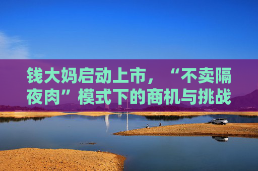 钱大妈启动上市，“不卖隔夜肉”模式下的商机与挑战并存