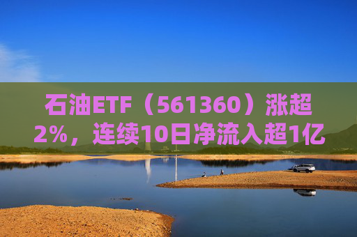 石油ETF（561360）涨超2%，连续10日净流入超1亿元，资金抢筹布局