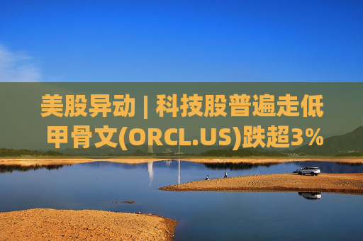 美股异动 | 科技股普遍走低 甲骨文(ORCL.US)跌超3%