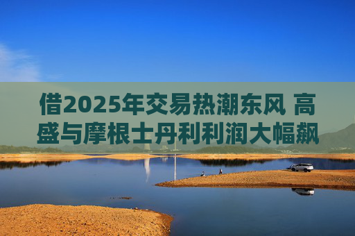 借2025年交易热潮东风 高盛与摩根士丹利利润大幅飙升