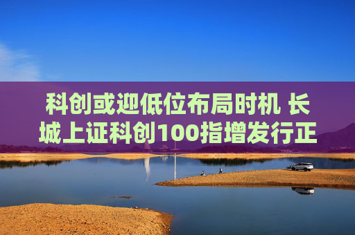 科创或迎低位布局时机 长城上证科创100指增发行正当其时