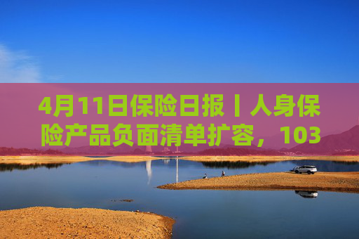 4月11日保险日报丨人身保险产品负面清单扩容，103条红线禁踩！透视险企首季12笔举牌，锚定高股息赛道