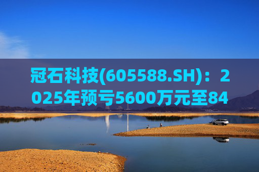 冠石科技(605588.SH)：2025年预亏5600万元至8400万元