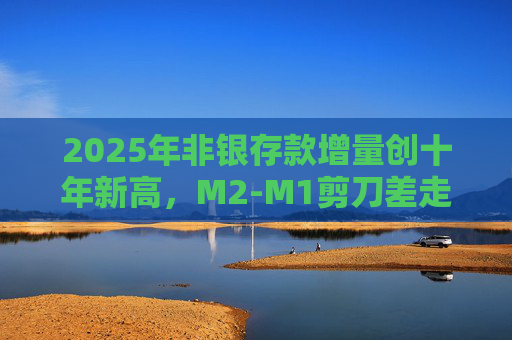 2025年非银存款增量创十年新高，M2-M1剪刀差走阔不改资金活化趋势