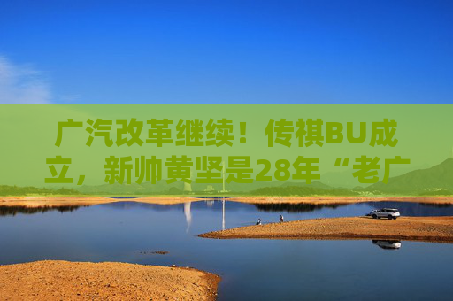 广汽改革继续！传祺BU成立，新帅黄坚是28年“老广汽”