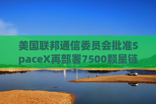 美国联邦通信委员会批准SpaceX再部署7500颗星链卫星的计划