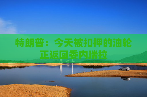 特朗普：今天被扣押的油轮正返回委内瑞拉