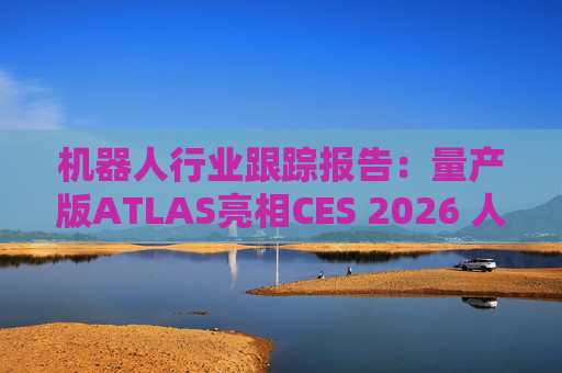 机器人行业跟踪报告：量产版ATLAS亮相CES 2026 人形机器人产业发展持续加速