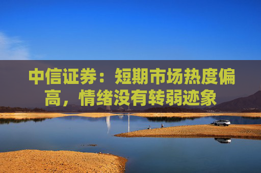 中信证券：短期市场热度偏高，情绪没有转弱迹象