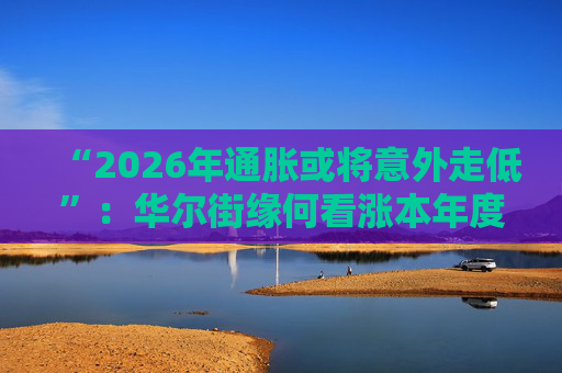 “2026年通胀或将意外走低”：华尔街缘何看涨本年度经济与股市