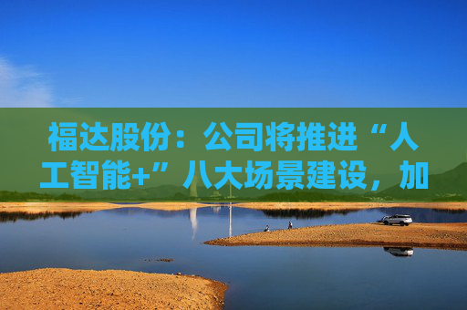 福达股份：公司将推进“人工智能+”八大场景建设，加强资源协同与能力建设