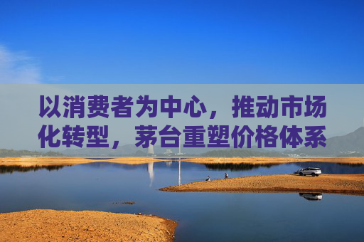 以消费者为中心，推动市场化转型，茅台重塑价格体系