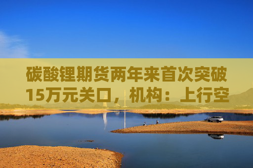 碳酸锂期货两年来首次突破15万元关口，机构：上行空间仍在