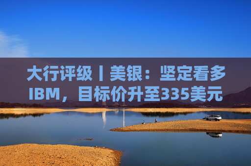 大行评级丨美银：坚定看多IBM，目标价升至335美元，高利润软件与现金流成核心支撑