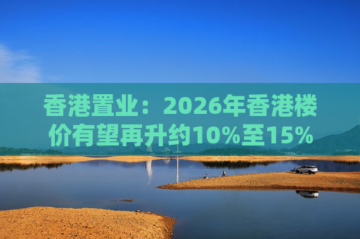 香港置业：2026年香港楼价有望再升约10%至15%