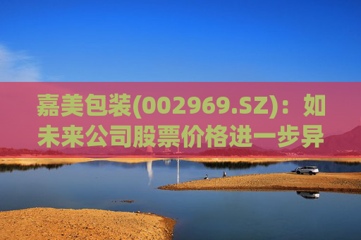 嘉美包装(002969.SZ)：如未来公司股票价格进一步异常上涨，可能再次申请停牌核查