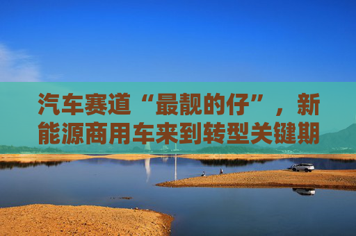 汽车赛道“最靓的仔”，新能源商用车来到转型关键期