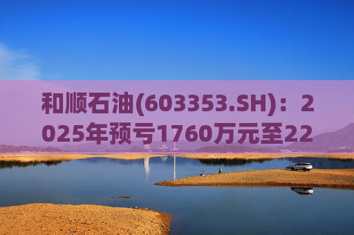 和顺石油(603353.SH)：2025年预亏1760万元至2200万元