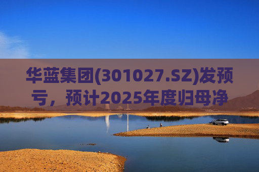 华蓝集团(301027.SZ)发预亏，预计2025年度归母净亏损2350万元至4650万元
